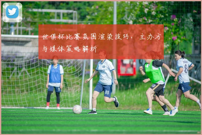 世俱杯比赛氛围渲染技巧，主办方与媒体策略解析