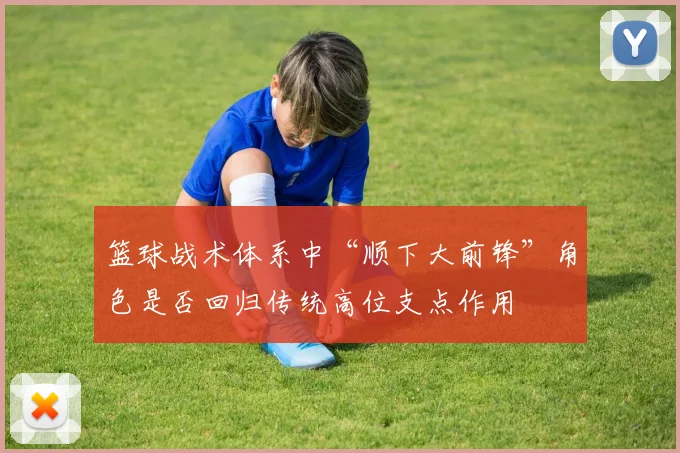 篮球战术体系中“顺下大前锋”角色是否回归传统高位支点作用