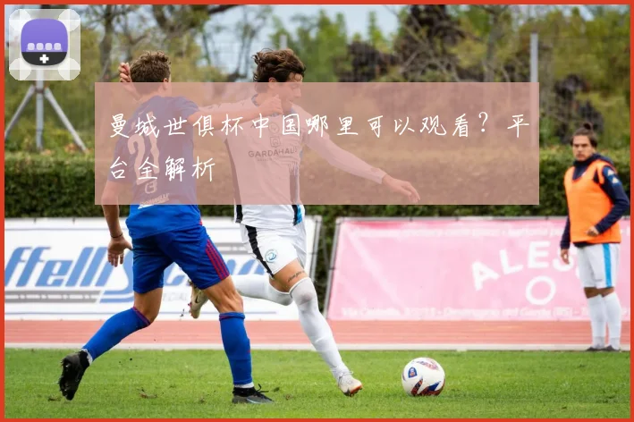 曼城世俱杯中国哪里可以观看？平台全解析