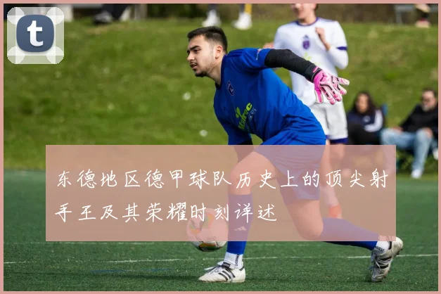 东德地区德甲球队历史上的顶尖射手王及其荣耀时刻详述