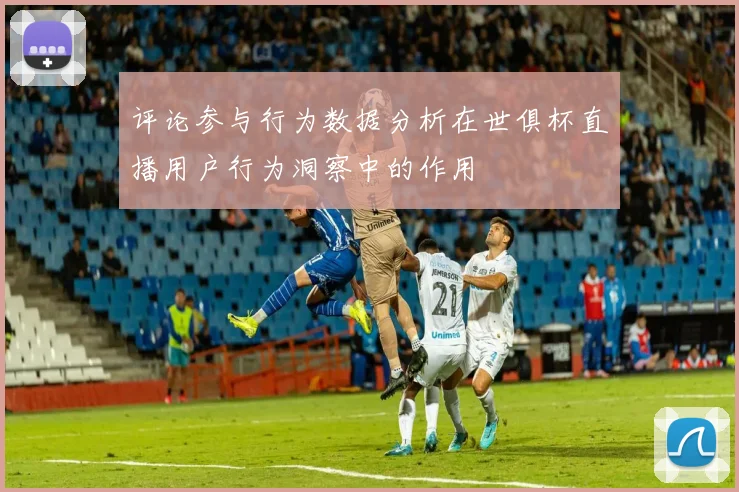 评论参与行为数据分析在世俱杯直播用户行为洞察中的作用
