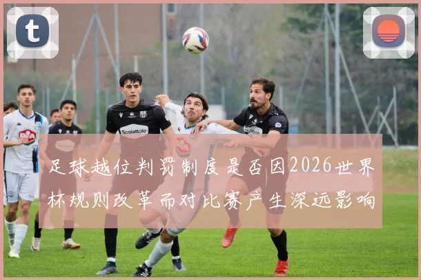 足球越位判罚制度是否因2026世界杯规则改革而对比赛产生深远影响
