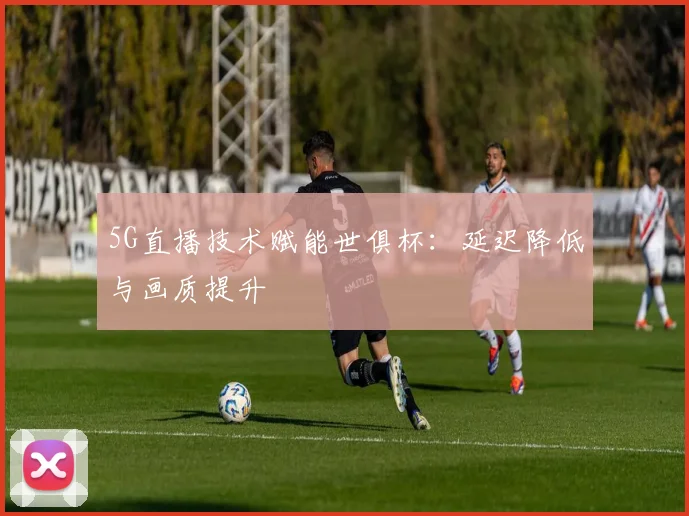 5G直播技术赋能世俱杯：延迟降低与画质提升
